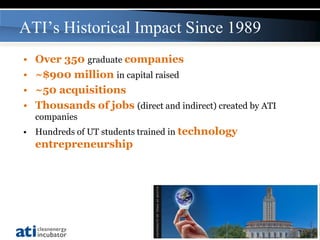 ATI’s Historical Impact Since 1989
•   Over 350 graduate companies
•   ~$900 million in capital raised
•   ~50 acquisitions
•   Thousands of jobs (direct and indirect) created by ATI
    companies
• Hundreds of UT students trained in technology
    entrepreneurship




                                                             7
 