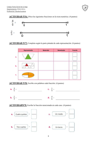 Colegio Poeta Daniel de la Vega
Departamento: Matemática
Profesor(a): Claudia Escalona
4
ACTIVIDAD N°6: Ubica las siguientes fracciones en la recta numérica. (4 puntos)
ACTIVIDAD N°7: Completa según la parte pintada de cada representación. (6 puntos)
ACTIVIDAD N°8: Escribe con palabras cada fracción. (4 puntos)
ACTIVIDADN°9: Escribe la fracción mencionada en cada caso. (4 puntos)
 