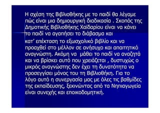 Η σχέση της Βιβλιοθήκης με το παιδί θα λέγαμε
πώς είναι μια δημιουργική διαδικασία . Σκοπός της
Δημοτικής Βιβλιοθήκης Χαϊδαρίου είναι να κάνει
το παιδί να αγαπήσει το διάβασμα και
κατ’ επέκταση το εξωσχολικό βιβλίο και να
προαχθεί στο μέλλον σε ανήσυχο και απαιτητικό
αναγνώστη. Ακόμη να μάθει το παιδί να αναζητά
και να βρίσκει αυτό που χρειάζεται , δυστυχώς ο
μικρός αναγνώστης δεν έχει τη δυνατότητα να
προσεγγίσει μόνος του τη Βιβλιοθήκη. Για το
λόγο αυτό η συνεργασία μας με όλες τις βαθμίδες
της εκπαίδευσης, ξεκινώντας από τα Νηπιαγωγεία
είναι συνεχής και εποικοδομητική.
 