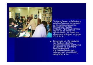 Τα Χριστούγεννα η Βιβλιοθήκη
καλεί παιδιά και σε συνεργασία
με το εικαστικό τμήμα του
Πνευματικού Κέντρου
φτιάχνουν Χριστουγεννιάτικες
κάρτες για τα παιδιά του
τρίτου κόσμου, τα παιδιά των
εμπόλεμων περιοχών, τα χωριά
S.O.S K.L.P..

Συνεργασία με «Το χαμόγελο
του Παιδιού» :Ομιλίες,
προβολές σλαϊτς σε εκδηλώσεις
με μαθητές για ευαίσθητα
κοινωνικά θέματα
π.χ.ενδοοικογενειακή βία,
παρενόχληση, μονογονεϊκές
οικογένειες .κ.λ.π
 