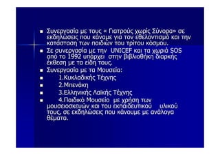 Συνεργασία με τους « Γιατρούς χωρίς Σύνορα» σε
εκδηλώσεις που κάναμε για τον εθελοντισμό και την
κατάσταση των παιδιών του τρίτου κόσμου.
Σε συνεργασία με την UNICEF και τα χωριά SOS
από το 1992 υπάρχει στην βιβλιοθήκη διαρκής
έκθεση με τα είδη τους.
Συνεργασία με τα Μουσεία:
    1.Κυκλαδικής Τέχνης
    2.Μπενάκη
    3.Ελληνικής Λαϊκής Τέχνης
    4.Παιδικό Μουσείο με χρήση των
μουσειοσκευών και του εκπαιδευτικού υλικού
τους, σε εκδηλώσεις που κάνουμε με ανάλογα
θέματα.
 