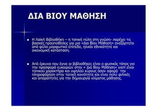 ΔΙΑ ΒΙΟΥ ΜΑΘΗΣΗ

Η Λαϊκή Βιβλιοθήκη – η τοπική πύλη στη γνώση- παρέχει τις
βασικές προϋποθέσεις για μια «Δια Βίου Μάθηση» ανεξάρτητα
από φύλο μορφωτικό επίπεδο, ηλικία εθνικότητα και
οικονομική κατάσταση.


Από έρευνα που έγινε οι βιβλιοθήκες είναι ο φυσικός τόπος για
την προσφορά ευκαιριών στην « Δια Βίου Μάθηση» γιατί είναι
τοπικού χαρακτήρα και υψηλού κύρους όσον αφορά την
πληροφόρηση στην τοπική κοινότητα και είναι πολύ φιλικές
και απαραίτητες για την δημιουργία κλίματος μάθησης.
 