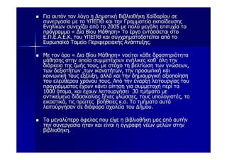 Για αυτόν τον λόγο η Δημοτική Βιβλιοθήκη Χαϊδαρίου σε
συνεργασία με το ΥΠΕΠΘ και την Γραμματεία εκπαίδευσης
Ενηλίκων συνεχίζει από το 2005 με πολύ μεγάλη επιτυχία το
πρόγραμμα « Δια Βίου Μάθηση» Το έργο εντάσσεται στο
Ε.Π.Ε.Α.Ε.Κ. του ΥΠΕΠΘ και συγχρηματοδοτείται από το
Ευρωπαϊκό Ταμείο Περιφερειακής Ανάπτυξης.

Με τον όρο « Δια Βίου Μάθηση» νοείται κάθε δραστηριότητα
μάθησης στην οποία συμμετέχουν ενήλικες καθ΄όλη την
διάρκεια της ζωής τους, με στόχο τη βελτίωση των γνώσεων,
των δεξιοτήτων ,των ικανοτήτων, την προσωπική και
κοινωνική τους εξέλιξη, αλλά και την δημιουργική αξιοποίηση
του ελεύθερου χρόνου τους. Από την έναρξη λειτουργίας του
προγράμματος έχουν κάνει αίτηση για συμμετοχή περί τα
1000 άτομα, και έχουν λειτουργήσει 30 τμήματα με
αντικείμενο διδασκαλίας ξένες γλώσσες, τους υπολογιστές, τα
εικαστικά, τις πρώτες βοήθειες κ.α. Τα τμήματα αυτά
λειτούργησαν σε διάφορα σχολεία του Δήμου.

Το μεγαλύτερο όφελος που είχε η βιβλιοθήκη μας από αυτήν
την συνεργασία ήταν και είναι η εγγραφή νέων μελών στην
βιβλιοθήκη.
 