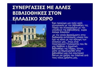 ΣΥΝΕΡΓΑΣΙΕΣ ΜΕ ΑΛΛΕΣ
ΒΙΒΛΙΟΘΗΚΕΣ ΣΤΟΝ
ΕΛΛΑΔΙΚΟ ΧΩΡΟ
             Έχει προκύψει μια πολύ καλή
             συνεργασία με την βιβλιοθήκη της
             Πάρου και συγκεκριμένα με την
             υπεύθυνη της βιβλιοθήκης κυρία
             Αλέκρε Εσκαλονί
             με την οποία βρισκόμαστε στην
             διαδικασία ανταλλαγής υλικού που
             έχει να κάνει με την κάλυψη των
             αναγκών μας , όπως είναι
             Ηλεκτρονικοί Υπολογιστές που θα
             μας διαθέσει η Δημοτική
             Βιβλιοθήκη της Πάρου, ούτως
             ώστε να δημιουργηθεί στην
             βιβλιοθήκη μας ένα εσωτερικό
             δίκτυο για χρήση του Internet από
             τους νέους χρήστες μας.
 