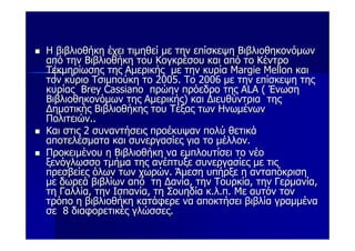 Η βιβλιοθήκη έχει τιμηθεί με την επίσκεψη Βιβλιοθηκονόμων
από την Βιβλιοθήκη του Κογκρέσου και από το Κέντρο
Τεκμηρίωσης της Αμερικής με την κυρία Μargie Mellon και
τον κύριο Τσιμπούκη το 2005. Το 2006 με την επίσκεψη της
κυρίας Brey Cassiano πρώην πρόεδρο της ALA ( Ένωση
Βιβλιοθηκονόμων της Αμερικής) και Διευθύντρια της
Δημοτικής Βιβλιοθήκης του Τέξας των Ηνωμένων
Πολιτειών..
Και στις 2 συναντήσεις προέκυψαν πολύ θετικά
αποτελέσματα και συνεργασίες για το μέλλον.
Προκειμένου η Βιβλιοθήκη να εμπλουτίσει το νέο
ξενόγλωσσο τμήμα της ανέπτυξε συνεργασίες με τις
πρεσβείες όλων των χωρών. Άμεση υπήρξε η ανταπόκριση
με δωρεά βιβλίων από τη Δανία, την Τουρκία, την Γερμανία,
τη Γαλλία, την Ισπανία, τη Σουηδία κ.λ.π. Με αυτόν τον
τρόπο η βιβλιοθήκη κατάφερε να αποκτήσει βιβλία γραμμένα
σε 8 διαφορετικές γλώσσες.
 