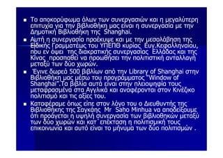 Το αποκορύφωμα όλων των συνεργασιών και η μεγαλύτερη
επιτυχία για την βιβλιοθήκη μας είναι η συνεργασία με την
Δημοτική Βιβλιοθήκη της Shanghai.
Αυτή η συνεργασία προέκυψε και με την μεσολάβηση της
Ειδικής Γραμματέως του ΥΠΕΠΘ κυρίας Ευγ.Κεφαλληναίου,
που εν όψει της διακρατικής συνεργασίας Ελλάδας και της
Κίνας προσπαθεί να προωθήσει την πολιτιστική ανταλλαγή
μεταξύ των δύο χωρών.
 Έγινε δωρεά 500 βιβλίων από την Library of Shanghai στην
Βιβλιοθήκη μας μέσω του προγράμματος “Window of
Shanghai”.Τα βιβλία αυτά είναι στην πλειοψηφία τους
μεταφρασμένα στα Αγγλικά και αναφέρονται στον Κινέζικο
πολιτισμό και τις αξίες του.
Καταφέραμε όπως είπε στον λόγο του ο Διευθυντής της
Βιβλιοθήκης της Σαγκάης Mr Saho Minhua να αποδείξουμε
ότι προάγεται η υψηλή συνεργασία των βιβλιοθηκών μεταξύ
των δύο χωρών και κατ΄επέκταση η πολιτισμική τους
επικοινωνία και αυτό είναι το μήνυμα των δύο πολιτισμών .
 