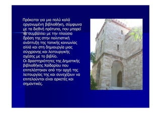 Πρόκειται για μια πολύ καλά
οργανωμένη βιβλιοθήκη, σύμφωνα
με τα διεθνή πρότυπα, που μπορεί
να συμβάλλει με την πλούσια
δράση της στην πολιτιστική
ανάπτυξη της τοπικής κοινωνίας
αλλά και στη δημιουργία μιας
σύγχρονης και λειτουργικής
σχέσης με το βιβλίο.
Οι δραστηριότητες της Δημοτικής
βιβλιοθήκης Χαϊδαρίου που
επιτελέστηκαν από την αρχή της
λειτουργίας της και συνεχίζουν να
επιτελούνται είναι αρκετές και
σημαντικές.
 