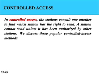 CONTROLLED ACCESSCONTROLLED ACCESS
InIn controlled accesscontrolled access, the stations consult one another, the stations consult one another
to find which station has the right to send. A stationto find which station has the right to send. A station
cannot send unless it has been authorized by othercannot send unless it has been authorized by other
stations. We discuss three popular controlled-accessstations. We discuss three popular controlled-access
methods.methods.
12.25
 