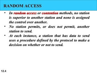 RANDOM ACCESSRANDOM ACCESS
• InIn random accessrandom access oror contentioncontention methods, no stationmethods, no station
is superior to another station and none is assignedis superior to another station and none is assigned
the control over another.the control over another.
• No station permits, or does not permit, anotherNo station permits, or does not permit, another
station to send.station to send.
• At each instance, a station that has data to sendAt each instance, a station that has data to send
uses a procedure defined by the protocol to make auses a procedure defined by the protocol to make a
decision on whether or not to send.decision on whether or not to send.
12.4
 