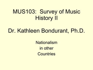 MUS103:  Survey of Music History II Dr. Kathleen Bondurant, Ph.D. Nationalism in other  Countries 