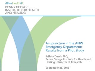 Acupuncture in the ANW
Emergency Department:
Results from a Pilot Study
Jeffery Dusek PhD,
Penny George Institute for Health and
Healing - Director of Research
September 26, 2015
 
