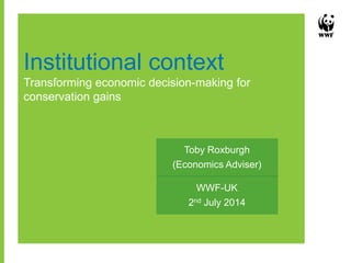 Institutional context
Transforming economic decision-making for
conservation gains
WWF-UK
2nd July 2014
Toby Roxburgh
(Economics Adviser)
 