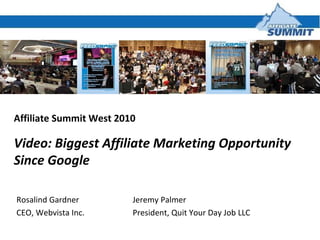Affiliate Summit West 2010 Video: Biggest Affiliate Marketing Opportunity Since Google Jeremy Palmer President, Quit Your Day Job LLC Rosalind Gardner CEO, Webvista Inc. 