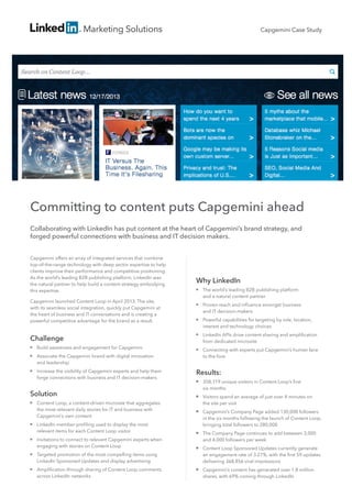Marketing Solutions
Committing to content puts Capgemini ahead
Collaborating with LinkedIn has put content at the heart of Capgemini’s brand strategy, and
forged powerful connections with business and IT decision makers.
Capgemini offers an array of integrated services that combine
top-of-the-range technology with deep sector expertise to help
clients improve their performance and competitive positioning.
As the world’s leading B2B publishing platform, LinkedIn was
the natural partner to help build a content strategy embodying
this expertise.
Capgemini launched Content Loop in April 2013. The site,
with its seamless social integration, quickly put Capgemini at
the heart of business and IT conversations and is creating a
powerful competitive advantage for the brand as a result.
Why LinkedIn
■■ The world’s leading B2B publishing platform
and a natural content partner
■■ Proven reach and influence amongst business
and IT decision-makers
■■ Powerful capabilities for targeting by role, location,
interest and technology choices
■■ LinkedIn APIs drive content sharing and amplification
from dedicated microsite
■■ Connecting with experts put Capgemini’s human face
to the fore
Results:
■■ 358,719 unique visitors in Content Loop’s first
six months
■■ Visitors spend an average of just over 4 minutes on
the site per visit
■■ Capgemini’s Company Page added 130,000 followers
in the six months following the launch of Content Loop,
bringing total followers to 280,000
■■ The Company Page continues to add between 3,000
and 4,000 followers per week
■■ Content Loop Sponsored Updates currently generate
an engagement rate of 3.27%, with the first 59 updates
delivering 368,856 viral impressions
■■ Capgemini’s content has generated over 1.8 million
shares, with 69% coming through LinkedIn
Capgemini Case Study
Challenge
■■ Build awareness and engagement for Capgemini
■■ Associate the Capgemini brand with digital innovation
and leadership
■■ Increase the visibility of Capgemini experts and help them
forge connections with business and IT decision-makers
Solution
■■ Content Loop, a content-driven microsite that aggregates
the most relevant daily stories for IT and business with
Capgemini’s own content
■■ LinkedIn member profiling used to display the most
relevant items for each Content Loop visitor
■■ Invitations to connect to relevant Capgemini experts when
engaging with stories on Content Loop
■■ Targeted promotion of the most compelling items using
LinkedIn Sponsored Updates and display advertising
■■ Amplification through sharing of Content Loop comments
across LinkedIn networks
 