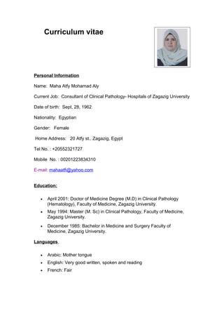 Curriculum vitae 
Personal Information 
Name: Maha Atfy Mohamad Aly 
Current Job: Consultant of Clinical Pathology- Hospitals of Zagazig University 
Date of birth: Sept, 28, 1962 
Nationality: Egyptian 
Gender: Female 
Home Address: 20 Atfy st., Zagazig, Egypt 
Tel No. : +20552321727 
Mobile No. : 00201223834310 
E-mail: mahaatfi@yahoo.com 
Education: 
· April 2001: Doctor of Medicine Degree (M.D) in Clinical Pathology 
(Hematology), Faculty of Medicine, Zagazig University. 
· May 1994: Master (M. Sc) in Clinical Pathology, Faculty of Medicine, 
Zagazig University. 
· December 1985: Bachelor in Medicine and Surgery Faculty of 
Medicine, Zagazig University. 
Languages 
· Arabic: Mother tongue 
· English: Very good written, spoken and reading 
· French: Fair 
 