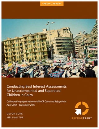 Conducting Best Interest Assessments
for Unaccompanied and Separated
Children in Cairo
Collaborative project between UNHCR Cairo and RefugePoint
April 2012 – September 2012
devon cone
mei lian tjia
SPECIAL REPORT
 
