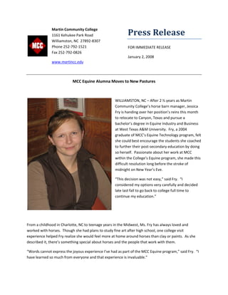 Press Release 
FOR IMMEDIATE RELEASE 
January 2, 2008 
 
MCC Equine Alumna Moves to New Pastures 
 
WILLIAMSTON, NC – After 2 ½ years as Martin 
Community College’s horse barn manager, Jessica 
Fry is handing over her position’s reins this month 
to relocate to Canyon, Texas and pursue a 
bachelor’s degree in Equine Industry and Business 
at West Texas A&M University.  Fry, a 2004 
graduate of MCC’s Equine Technology program, felt 
she could best encourage the students she coached 
to further their post‐secondary education by doing 
so herself.  Passionate about her work at MCC 
within the College’s Equine program, she made this 
difficult resolution long before the stroke of 
midnight on New Year’s Eve. 
“This decision was not easy,” said Fry.  “I 
considered my options very carefully and decided 
late last fall to go back to college full time to 
continue my education.”   
 
 
From a childhood in Charlotte, NC to teenage years in the Midwest, Ms. Fry has always loved and 
worked with horses.  Though she had plans to study fine art after high school, one college visit 
experience helped Fry realize she would feel more at home around horses than clay or paints.  As she 
described it, there’s something special about horses and the people that work with them.   
“Words cannot express the joyous experience I’ve had as part of the MCC Equine program,” said Fry.  “I 
have learned so much from everyone and that experience is invaluable.”    
 
Martin Community College 
1161 Kehukee Park Road 
Williamston, NC  27892‐8307 
Phone 252‐792‐1521 
Fax 252‐792‐0826 
www.martincc.edu  
 
