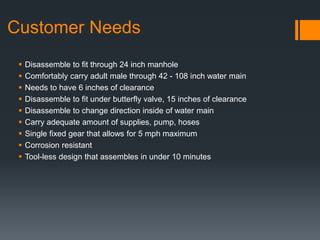 Customer Needs
 Disassemble to fit through 24 inch manhole
 Comfortably carry adult male through 42 - 108 inch water main
 Needs to have 6 inches of clearance
 Disassemble to fit under butterfly valve, 15 inches of clearance
 Disassemble to change direction inside of water main
 Carry adequate amount of supplies, pump, hoses
 Single fixed gear that allows for 5 mph maximum
 Corrosion resistant
 Tool-less design that assembles in under 10 minutes
 