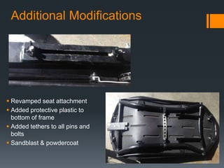 Additional Modifications
 Revamped seat attachment
 Added protective plastic to
bottom of frame
 Added tethers to all pins and
bolts
 Sandblast & powdercoat
 