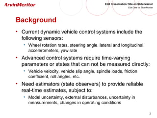 2
Edit Presentation Title on Slide Master
Edit Date on Slide Master
Background
• Current dynamic vehicle control systems include the
following sensors:
• Wheel rotation rates, steering angle, lateral and longitudinal
accelerometers, yaw rate
• Advanced control systems require time-varying
parameters or states that can not be measured directly:
• Vehicle velocity, vehicle slip angle, spindle loads, friction
coefficient, roll angles, etc.
• Need estimators (state observers) to provide reliable
real-time estimates, subject to:
• Model uncertainty, external disturbances, uncertainty in
measurements, changes in operating conditions
 