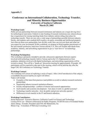 1
Appendix 2
Conference on International Collaboration, Technology Transfer,
and Minority Business Opportunities
University of Southern California
March 25, 2002
Workshop Goals:
Public-private partnerships between research institutions and industry are a major driving force
for technological innovation. Federal or state funding of research institutions now almost always
has a requirement for raising matching funds from industry and providing clear plans for
technology transfer. There are now also a wide range of partnerships possible between industry,
faculty, and students and a marked shift in policy on equity ownership and intellectual property.
Just what are these new partnerships, how do they work, how can you join them and what can
you expect for your investment? In this workshop, we propose to bring together practitioners of
the tech transfer profession, both from Taiwan and the U.S. This will include individuals from
academia, industry, and networking organizations to give a “new how to” on technology
partnerships.
Workshop Participation:
This workshop is primarily intended to provide a discussion opportunity between experts
involved with technology transfer, both in Taiwan and in the U.S. Representatives from
academia, industries involved with digital technologies, and networking organizations will be
invited to attend. This will be a “hands-on” discussion meeting for approximately 30 people. All
participants will be expected to take part in the meeting, which will be held the day after the
larger USC-III Conference on Technology Transfer.
Workshop Content:
The workshop will consist of exploring a series of topics. After a brief introduction of the subject,
a roundtable discussion lead by an expert will follow.
Topics will include:
 Examples of the latest best practices (and pitfalls to avoid) in industry/research institution
partnerships.
 Negotiating industry/research institution alliances.
 Faculty entrepreneurship—conflicts of interest and research opportunities.
 Tech transfer and economic development—how does it work in a global economy?
 Technology transfer networks—how do public and private networks operate?
 Differences in tech transfer in the IT and biotech industries.
Workshop Contributors:
Susan Hackwood - Executive Director, California Council on Science and Technology
Carolyn W.B. Lee - Director of Research for Public Programs, UCSD Division of Extended Studies
James Zheng - Founder, President and CEO, HZ Multimedia, Inc.
Blaine Ung – Consultant, O’Melveny Consulting, LLC
 
