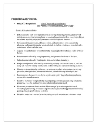 PROFESSIONAL EXPERIENCE:
 May 2013 till present Senior Medical Representative
Leo-Pharmaceutical Company, Cairo, Egypt
Duties & Responsibilities:
 Enhances sales staff accomplishments and competence by planning delivery of
solutions; answering technical and procedural questions for less experienced team
members; teaching improved processes; mentoring team members.
 Services existing accounts, obtains orders, and establishes new accounts by
planning and organizing daily work schedule to call on existing or potential sales
outlets and other trade factors.
 Adjusts content of sales presentations by studying the type of sales outlet or trade
factor.
 Focuses sales efforts by studying existing and potential volume of dealers.
 Submits orders by referring to price lists and product literature.
 Keeps management informed by submitting activity and results reports, such as
daily call reports, weekly work plans, and monthly and annual territory analyses.
 Monitors competition by gathering current marketplace information on pricing,
products, new products, delivery schedules, merchandising techniques, etc.
 Recommends changes in products, service, and policy by evaluating results and
competitive developments.
 Resolves customer complaints by investigating problems; developing solutions;
preparing reports; making recommendations to management.
 Maintains professional and technical knowledge by attending educational
workshops; reviewing professional publications; establishing personal networks;
participating in professional societies.
 Provides historical records by maintaining records on area and customer sales.
 