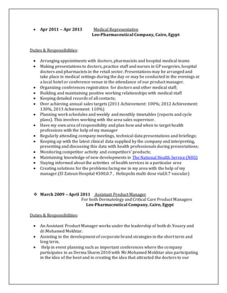  Apr 2011 – Apr 2013 Medical Representative
Leo-Pharmaceutical Company, Cairo, Egypt
Duties & Responsibilities:
 Arranging appointments with doctors, pharmacists and hospital medical teams
 Making presentations to doctors, practice staff and nurses in GP surgeries, hospital
doctors and pharmacists in the retail sector. Presentations may be arranged and
take place in medical settings during the day or may be conducted in the evenings at
a local hotel or conference venue in the attendance of our product manager.
 Organizing conferences registration for doctors and other medical staff;
 Building and maintaining positive working relationships with medical staff
 Keeping detailed records of all contacts;
 Over achieving annual sales targets (2011 Achievement: 100%; 2012 Achievement:
130%, 2013 Achievement: 110%)
 Planning work schedules and weekly and monthly timetables (reports and cycle
plans). This involves working with the area sales supervisor.
 Have my own area of responsibility and plan how and when to target health
professions with the help of my manager
 Regularly attending company meetings, technical data presentations and briefings;
 Keeping up with the latest clinical data supplied by the company and interpreting,
presenting and discussing this data with health professionals during presentations;
 Monitoring competitor activity and competitors' products;
 Maintaining knowledge of new developments in The National Health Service (NHS)
 Staying informed about the activities of health services in a particular area
 Creating solutions for the problems facing me in my area with the help of my
manager.(El Zatoun Hospital 4500,0.7 , Heliopolis multi dose vial,0.7 vascular)
 March 2009 – April 2011 Assistant Product Manager
For both Dermatology and Critical Care Product Managers
Leo-Pharmaceutical Company, Cairo, Egypt
Duties & Responsibilities:
 An Assistant Product Manager works under the leadership of both dr.Yousry and
dr.Mohamed Mokhtar.
 Assisting in the development of corporate brand strategies in the short term and
long term.
 Help in event planning such as important conferences where the company
participates in as Derma Sharm 2010 with Mr.Mohamed Mokhtar also participating
in the idea of the boot and in creating the idea that attracted the doctors to our
 