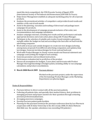 stand (the darts competition), the VSE (Vascular Society of Egypt) ,ISTH
(International Society of Thrombosis and Homeostasis),ESN with Dr.Yousry.
 Helps Senior Management establish an adequate marketing policy for all corporate
products.
 Analyzes the promotional activities of competitors and provides brand results and
statistics at the end of each month.
 Assist in the planning, execution and tracking of direct mail and package insert
campaigns for products.
 Assist in the development of campaign proposals inclusive of list order, test
recommendations and campaign calculations.
 Analyze campaign outcomes, including test results and list performance and make
appropriate decisions and create action plans along with Product Manager.
 Participate in the selection of suitable and creative brand reminders, giveaways ,
and gifts within the budget we had and according to the best offer we had from the
advertising companies
 Work with in-house and outside designers to create new test designs (selecting
among many proposals from different advertising companies), and updates/step
test designs. Generate test ideas/designs for front-end and back-end.
 Work with Product Manager to closely review month-end financial statement and
campaign costs (setting the budget of each activity).
 Generate parameter and enrollment instructions.
 Performance evaluation tied to profit/loss of the product.
 Discuss all assumptions for budgets, 3-year plans and forecasts with Product
Manager thorough knowledge of budget system, including ability to run campaign
calculations and product consolidations.
 March 2008-March 2009 Psoriasis Advisor :
Worked on the psoriasis project, under the supervision
of the Dermatology Product Manager, in the Marketing
Department, Leo-pharma Egypt.
Duties & Responsibilities:
 Psoriasis Advisor in direct contact with all the psoriasis patients.
 Collecting all patients data, and specially their medical history, their problems in
managing psoriasis and prepare answers for their questions through contacting
psoriasis professional physicians.
 Arranging awareness campaigns.
 Develop Psoriasis patient guide booklets
 Planning for the psoriasis events(as the psoriasis conference done by Leo-Pharma in
cooperation with El Azhar University in the ACC on July 2008, Dr.Abd el Reheem
Abd Allah was the speaker, attendance was exceeding 450 patients )
 