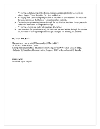  Preparing and attending all the Psoriasis days according to the flow of patients
allover Egypt, (Tanta, Ismailia, Port Said and Cairo).
 Arranging with Dermatology Physicians in hospitals or private clinics for Psoriasis
days, and announce that for our regular in contact patients.
 Contacting the psoriasis patients through the hot line for psoriasis, through e-mails
and direct interviews in the psoriasis days.
 Preparing educational material, meetings & help line.
 Find solutions for problems facing the psoriasis patients either through the hot line
for psoriasis or through the psoriasis days arranged for meeting the patients.
TRAINING COURSES:
-Management course, at AUC January 2009-March 2009
- ICDL at Al Azhar World Center
-Selling skills course at Leo-Pharmaceutical Company by Dr.Moamen January 2012.
- Behavior Styles at Leo-Pharmaceutical Company 2009 by Dr.Mohamed El Bayady.
REFERENCES
Furnished upon request.
 
