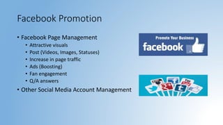 Facebook Promotion
• Facebook Page Management
• Attractive visuals
• Post (Videos, Images, Statuses)
• Increase in page traffic
• Ads (Boosting)
• Fan engagement
• Q/A answers
• Other Social Media Account Management
 