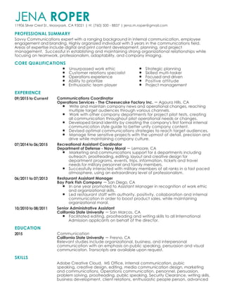 PROFESSIONAL SUMMARY
CORE QUALIFICATIONS
EXPERIENCE
EDUCATION
SKILLS
JENA ROPER11906 Silver Crest St., Moorpark, CA 93021 | H: (760) 500 - 8837 | jena.m.roper@gmail.com
Savvy Communications expert with a ranging background in internal communication, employee
engagement and branding. Highly organized individual with 3 years in the communications field.
Areas of expertise include digital and print content development, planning, and project
management. Successful in establishing and maintaining strong organizational relationships while
focusing on teamwork, professionalism, adaptability, and company imaging.
Unsurpassed work ethic
Customer relations specialist
Operations experience
Ability to prioritize
Enthusiastic team player
Strategic planning
Skilled multi-tasker
Focused and driven
Positive attitude
Project management
09/2015 to Current Communications Coordinator
Operations Services - The Cheesecake Factory Inc. Agoura Hills, CA
Write and maintain company news and operational changes, reaching
multiple target audiences through various channels.
Work with other company departments for project pilot tests, creating
all communication throughout pilot operational needs or changes.
Developed brand identity by creating the company's first formal internal
communication style guide to better unify company content.
Devised optimal communications strategies to reach target audiences.
Manage time sensitive projects with the upmost of detail, precision and
drive while maintaining company culture.
07/2014 to 06/2015 Recreational Assistant Coordinator
Department of Defense - Navy Moral Lemoore, CA
Marketing and communications support for 6 departments including
outreach, proofreading, editing, layout and creative design for
department programs, events, trips, information, tickets and travel
needs for military personnel and family members.
Successfully interacted with military members of all ranks in a fast paced
atmosphere, using an extraordinary level of professionalism.
06/2011 to 07/2013 Restaurant Assistant Manager
Bay Park Fish Company San Diego, CA
In one year promoted to Assistant Manager in recognition of work ethic
and organizational skills.
Led restaurant staff with authority, positivity, collaboration and internal
communication in order to boost product sales, while maintaining
organizational moral.
10/2010 to 08/2011 Senior Administrative Assistant
California State University San Marcos, CA
Facilitated editing, proofreading and writing skills to all International
Admission applicants on behalf of the director.
2015 Communication
California State University Fresno, CA
Relevant studies include organizational, business, and interpersonal
communication with an emphasis on public speaking, persuasion and visual
communicaton. Transcripts are available upon request.
Adobe Creative Cloud, MS Office, internal communication, pubic
speaking, creative design, editing, media communication design, marketing
and communications, Operations communication, personnel, persuasion,
problem solving, proofreading, public speaking, Security Clearance, writing skills,
business development, client relations, enthusiastic people person, advanced
 