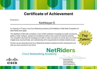 For finishing in 5th
place in the Cisco Networking Academy 2016 NetRiders CCNA Skills Competition for
Asia Pacific and Japan.
This NetRiders CCNA skills competition covers CCNA certification knowledge and skills including the
ability to install, configure, operate and troubleshoot medium-size routed and switched networks.
The competition also tests the knowledge and skills to make connections to remote sites via a WAN,
mitigate basic security threats, and understanding of the requirements for wireless network access.
At Cisco we are extremely proud of our Networking Academy students and their achievements and
wish you every success for your future.
Karthikeyan S
 