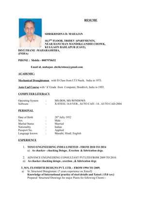RESUME
SHRIKRISHNA D. MAHAJAN
10,3RD
FLOOR, TRIDEV APARTMENTS,
NEAR HANUMAN MANDIR,GANDHI CHOWK,
KULGAON BADLAPUR (EAST),
DIST.THANE -MAHARASHTRA,
(INDIA)
PHONE : Mobile - 8087970652
Email id. mahajan .shrikrishna@gmail.com
ACADEMIC:
Mechanical Draughtsman with II Class from I.T.I Nasik, India in 1975.
Auto Cad Course with ‘A’ Grade from Computer, Dombivli, India in 1993.
COMPUTER LITERACY
Operating System : MS-DOS, MS-WINDOWS
Software : X-STEEL 16.0 VER., AUTO CAD - 14 , AUTO CAD-2004
PERSONAL
Date of Birth : 28th
Jully 1952
Sex : Male
Marital Status : Married
Nationality : Indian
Passport No. : Applied
Language known : Marathi, Hindi, English
EXPERIENCE
1. TOYO ENGINEERING INDIA LIMITED - FROM 2010 TO 2014
a) As chacker - chacking Deisgn , Erection & fabrication drgs.
2. ADVANCE ENGINEERING CONSULTANT PVT.LTD.FROM 2009 TO 2010.
a) As chacker chacking deisgn , erection , & fabrication drgs
3. M/S. FLSMIDTH DESIGNS PVT. LTD. - FROM 1994 TO 2009.
a) Sr. Structural Draugtsman: (7 years experience on Xsteel)
Knowledge of International practice of steel details and Xsteel ( 15.0 ver.)
Prepared Structural Drawings for major Plants for following Clients:-
 