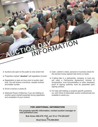 AUCTION DAY
AUCTION DAY
INFORMATION
INFORMATION
● Auctions are open to the public to view and/or bid.
● Properties marked “absolute” sell regardless of price!
● Registration is open an hour prior to auction start
time. You will receive a brochure, sample contract
and bidder number.
● Driver’s license or photo ID
● Notarized Power of Attorney, if you are bidding on
another party’s behalf presented during registration
and completion of your contract.
● Cash, cashier’s check, personal or business check for
the earnest money deposit (see terms on back).
● If taking title in a partnership, company or trust, you
will need a Partnership Agreement, Articles of
Incorporation, trust documentation or other necessary
proof of signing authority must be presented upon
signing contract.
● For help with bidding or property specific questions,
our John Dixon & Associates auction professionals are
available to assist you.
FOR ADDITIONAL INFORMATION
For property specific information, contact auction manager or
visit johndixon.com.
Bob Green 800.479.1763, ext 19 or 770.329.2227
or
Brad Davis 770.296.0844
 