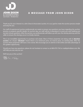 A M E S S AG E F R O M J O H N D I XO N
Thank you for your interest in a John Dixon & Associates’auction. It is our goal to make the auction process simple
and easy for you.
Our staff of experienced auction professionals are ready to answer any questions you have regarding the auction
process or property specific details. On auction day, our staff will be in attendance to assist you with bidding and
any last minute questions. After the auction, our professionals will follow up with you, the closing attorney and the
seller to ensure the closings occur in a timely manner.
This is an incredible opportunity to purchase real estate. Most of these properties are being sold at absolute
auction. As a buyer, “absolute” means there is no minimum price, no reserve price, no starting bids. After the
auction these properties will have a new owner. We encourage you to attend or bid online and take advantage of
this golden opportunity.
Should you have any questions, please do not hesitate to contact us at 800.479.1763 or mail@johndixon.com. We
will help you any way we can.
We’ll see you at the auction!
 