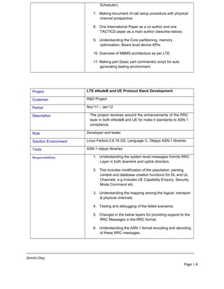Scheduler).
7. Making document of call setup procedure with physical
channel prospective.
8. One International Paper as a co author and one
TACTICS paper as a main author (describe below).
9. Understanding the Core partitioning, memory
optimization, Board level device APIs.
10. Overview of MBMS architecture as per LTE.
11. Making perl (basic perl commands) script for auto
generating testing environment.
Project LTE eNodeB and UE Protocol Stack Development
Customer R&D Project
Period Nov’11 – Jan’12
Description The project revolves around the enhancements of the RRC
layer in both eNodeB and UE for make it standards to ASN.1
compliance
Role Developer and tester
Solution Environment Linux Fedora 2.6.18 OS, Language C, Objsys ASN.1 libraries
Tools ASN.1 objsys libraries
Responsibilities 1. Understanding the system level messages from/to RRC
Layer in both downlink and uplink direction.
2. This includes modification of the population, parsing,
context and database creation functions for DL and UL
Channels. e.g includes UE Capability Enquiry, Security
Mode Command etc.
3. Understanding the mapping among the logical, transport
& physical channels.
4. Testing and debugging of the failed scenarios
5. Changes in the below layers for providing support to the
RRC Messages in the RRC format.
6. Understanding the ASN.1 format encoding and decoding
of these RRC messages.
____________________________________________________________________________________
Dimitri Dey
Page | 4
 