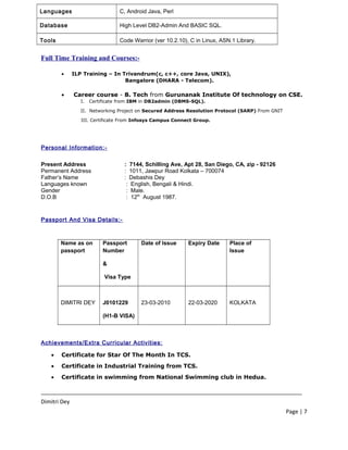 Languages C, Android Java, Perl
Database High Level DB2-Admin And BASIC SQL.
Tools Code Warrior (ver 10.2.10), C in Linux, ASN.1 Library.
Full Time Training and Courses:-
• ILP Training – In Trivandrum(c, c++, core Java, UNIX),
Bangalore (DHARA - Telecom).
• Career course - B. Tech from Gurunanak Institute Of technology on CSE.
I. Certificate from IBM in DB2admin (DBMS-SQL).
II. Networking Project on Secured Address Resolution Protocol (SARP) From GNIT
III. Certificate From Infosys Campus Connect Group.
Personal Information:-
Present Address : 7144, Schilling Ave, Apt 28, San Diego, CA, zip - 92126
Permanent Address : 1011, Jawpur Road Kolkata – 700074
Father’s Name : Debashis Dey
Languages known : English, Bengali & Hindi.
Gender : Male.
D.O.B : 12th
August 1987.
Passport And Visa Details:-
Name as on
passport
Passport
Number
&
Visa Type
Date of Issue Expiry Date Place of
Issue
DIMITRI DEY J0101229
(H1-B VISA)
23-03-2010 22-03-2020 KOLKATA
Achievements/Extra Curricular Activities:
• Certificate for Star Of The Month In TCS.
• Certificate in Industrial Training from TCS.
• Certificate in swimming from National Swimming club in Hedua.
____________________________________________________________________________________
Dimitri Dey
Page | 7
 