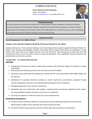 CURRICULUM VITAE
Riyaz Mahammad Katapady
Mobile: +966 535887821
E-Mail: mk_riyaz@yahoo.com; riyaz_699@rediffmail.com
Professional Synopsis
An astute professional around 8 years of experience in Technical Sales, Purchase and exposure of Operational Activities.
Currently associated with Trans Industrial Trading Est. Riyadh (Br. Of Tawazon Chemical Company LLC, Dubai) as Technical
Sales, Supply chain management and Sourcing in Plastic (PVC & MB) Department. Interested to pursue a career in challenging
and complex environment in the field of strategic sourcing and procure to pay.
Employment details
Current Employment: Oct. 2008 to till date
Company: Trans Industrial Trading Est. Riyadh (Br. Of Tawazon Chemical Co. LLC, Dubai)
Tawazon Chemical Co. / Trans industrial trading is one of the leading chemical supplier supplies chemicals to Plastic, PU,
Rubber, Paint, Coatings and Packaging industries. Head office based in Dubai and branches are established in Saudi
Arabia, India, Kenya, and Iran to supply chemicals to all over the world. They have got tie up with more than 100
manufacturers from all over the world to work as authorised distributor. They supply/offer required chemicals and
provide technical services to customer.
Position Held : Sr. Technical Sales Executive
Job Profile:
 Looking after the business of Plastics -Master Batch producer, PVC Chemicals, Rubber, PU industries of whole
Saudi Arabia.
 Developing and handling key accounts with my techno commercial abilities.
 Creating the new market Business Development. Started with PVC and covered Master Batch (MB), Rubber and
PU industries
 Development of specialty chemicals according to market requirement, presentations, proposals through
contract negotiations, executions and undertaking lab & production trials for approvals.
 Managing supply chain as per customer convenience.
 Developing long term partnerships with suppliers. Resolving techno-commercial negotiations with vendors
ensuring availability of quality materials at minimum cost and delivery.
 Sourcing new suppliers to make the product more cost competitiveness
Achievements and exposure –
 Started as a Sales coordinator with PVC as initial product and soon developed wide base of Chemicals for
Master batches, Rubber and PU industries with Techno Commercial skills.
 Promoted in 2010 as Sales executive and then to Senior Sales Executive based on achievements
Page 1
 