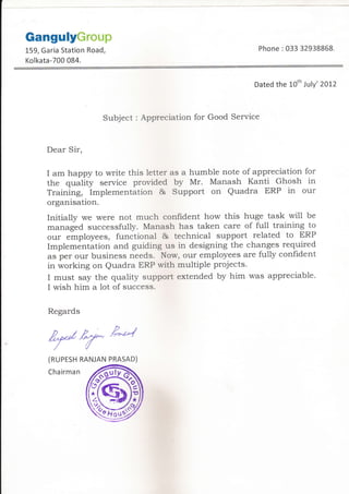 GangulyGroup
159, Garia Station Road,
Kolkata-700 084.
Phone :033 32938868.
Dated the l-oth July'2012
Subject : Appreciation for Good Service
Dear Sir,
I am happy to write this letter as a humble note of appreciation for
the quality service provided by Mr. Manash Kanti Ghosh in
Training, Implementation & Support on Quadra ERP in our
organisation.
Initially we were not much confident how this huge task will be
managed successfully. Manash has taken care of full training to
our employees, functional & technical support related to ERP
Implementation and guiding us in designing the changes required
as per our business needs. Now, our employees are ful1y confident
in working on Quadra ERP with multiple projects.
I must say the quality support extended by him was appreciable.
I wish him a 1ot of success.
Regards
ry?e'*(RUPESH
Chairman
RANJAN PRASAD)
 