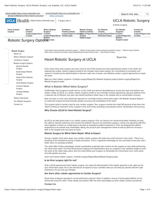 6/24/15, 11:26 AMHeart Robotic Surgery: UCLA Robotic Surgery, Los Angeles, CA | UCLA Health
Page 1 of 2https://www.uclahealth.org/robotic-surgery/Pages/Heart.aspx
UCLA Health (https://www.uclahealth.org/) myUCLAhealth (https://my.uclahealth.org)
School of Medicine (http://dgsom.ucla.edu/) Select Language
Search this site... 
(https://www.uclahealth.org/) it begins with U UCLA Robotic SurgeryUCLA Robotic Surgery
(/robotic-surgery)
Home (/robotic-
surgery)
About Us
(/robotic-
surgery/pages/about-
us.aspx)
What is Robotic
Surgery?
(/robotic-
surgery/Pages/About-
Robotic-
Surgery.aspx)
Conditions
Treated (/robotic-
surgery/Pages/Conditions-
Treated.aspx)
Robotic Surgery
Options (/robotic-
surgery/Pages/Robotic-
Surgery-
Options.aspx)
For Patients
(/robotic-
surgery/Pages/Patient-
Information.aspx)
Our Robotic
Surgeons
(/robotic-
surgery/Pages/Our-
Robotic-
Surgeons.aspx)
Contact Us
(/robotic-
surgery/Pages/contact-
us.aspx)
Robotic Surgery Options
Home (https://www.uclahealth.org/robotic-surgery) > Robotic Surgery (https://www.uclahealth.org/robotic-surgery) > Robotic Surgery Options
(https://www.uclahealth.org/robotic-surgery/Pages/Robotic-Surgery-Options.aspx) > Heart Robotic Surgery
If you need mitral valve surgery, you have come to one of the busiest and most experienced centers in the world. Our
experienced cardiac robotic surgeons perform this complex heart repair weekly. Our commitment to innovation and
research is fueled by the determination to discover safer, less invasive, and effective cardiac surgical approaches to repair
the heart.
Meet our heart robotic surgeons » (/robotic-surgery/Pages/Our-Robotic-Surgeons.aspx) (/robotic-surgery/Pages/Our-
Robotic-Surgeons.aspx)
What is Robotic Mitral Valve Surgery?
Traditionally, heart surgeons would have to cut the chest and sternum (breastbone) to access the heart and perform any
repairs. Today, at UCLA, our cardiac robotic surgeons prefer to use minimally invasive approaches, because patients have
a reduced risk of infection, less pain, less blood transfusion fewer days in the hospital and an overall faster recovery.
Now, we have an even more advanced approach to minimally invasive mitral valve repair—the Robotic Surgical System—
an advanced surgical tool that provides greater accuracy and visualization of the heart.
The surgical robot is merely a tool for your cardiac surgeon. Your surgeon controls the robot 100 percent of the time—the
robot is merely an extension of the surgeon’s arms and hands, providing unsurpassed control, visualization and accuracy.
Why Choose UCLA for Heart Robotic Surgery?
At UCLA, we take great pride in our robotic surgery program. First, our doctors are researching better methods of using
the robot to improve outcomes and recovery for patients. Second, we assemble surgeons, nurses and operating staff who
work together in teams on a daily basis to provide an exceptional patient experience. Third, we designed the patient
experience to be smooth and comfortable, taking into account pain management needs as well as plans for recovery—
both in the hospital and once back at home.
Robotic Surgery for Mitral Valve Repair: What to Expect
During a robotic mitral valve repair, your cardiac robotic surgeon will make very small incisions in the chest. There is no
breaking of the breastbone during a robotic procedure. This is a significant advantage for you and leads to less pain and a
faster return to everyday activities.
The robot offers further advantages: clearer visualization projected onto screens for the surgeon to view while performing
the mitral valve repair. The three-dimensional imaging and magnifications give our surgeons crisp, detailed images to view
the heart as the repair takes place. And, the robot allows your surgeon to manipulate the instruments much more easily
and with greater accuracy.
Learn more about robotic surgery » (/robotic-surgery/Pages/About-Robotic-Surgery.aspx)
Is da Vinci surgery right for me?
Only a UCLA experienced heart robotic surgeon can make the determination if the robotic approach is the right one for
your mitral valve repair. He or she will discuss all aspects of your condition with you and help you decide what the right
treatment is for you and your lifestyle.
Are there other robotic approaches to Cardiac Surgery?
Some times of bypass operations can be performed using the robot. In addition, closure of atrial septal defects can be
performed using the robot. These robotic procedures offer the same advantages as other robotic cardiac procedures.
Contact Us
Robotic Surgery
About Us
What is Robotic Surgery?
Conditions Treated
Robotic Surgery Options
General Robotic
Surgery
Gynecologic Robotic
Surgery
Head & Neck Robotic
Surgery
Heart Robotic Surgery
Thoracic Robotic
Surgery
Urologic Robotic
Surgery
Patient Information
Our Robotic Surgeons
Contact Us
Heart Robotic Surgery at UCLA
Share this
 
