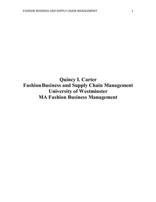 FASHION BUSINESS AND SUPPLY CHAIN MANAGEMENT 1
Quincy I. Carter
FashionBusiness and Supply Chain Management
University of Westminster
MA Fashion Business Management
 