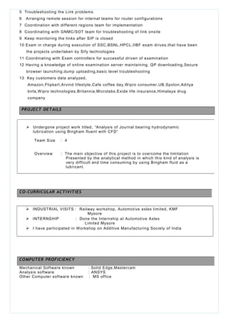 5 Troubleshooting the Link problems
6 Arranging remote session for internal teams for router configurations
7 Coordination with different regions team for implementation
8 Coordinating with GNMC/SOT team for troubleshooting of link onsite
9 Keep monitoring the links after SIP is closed
10 Exam in charge during execution of SSC,BSNL,HPCL,IIBF exam drives,that have been
the projects undertaken by Sify technologies
11 Coordinating with Exam controllers for successful driven of examination
12 Having a knowledge of online examination server maintaining, QP downloading,Secure
browser launching,dump uploading,basic level troubleshooting
13 Key customers data analyzed,
Amazon,Flipkart,Arvind lifestyle,Cafe coffee day,Wipro consumer,UB,Spoton,Aditya
birla,Wipro technologies,Britannia,Microlabs,Exide life insurance,Himalaya drug
company
PROJECT DETAILS
 INDUSTRIAL VISITS : Railway workshop, Automotive axles limited, KMF
Mysore
 INTERNSHIP : Done the Internship at Automotive Axles
Limited Mysore
 I have participated in Workshop on Additive Manufacturing Society of India
Mechanical Software known : Solid Edge,Mastercam
Analysis software : ANSYS
Other Computer software known : MS office
 Undergone project work titled, “Analysis of Journal bearing hydrodynamic
lubrication using Bingham fluent with CFD”
Team Size : 4
Overview : The main objective of this project is to overcome the limitation
Presented by the analytical method in which this kind of analysis is
very difficult and time consuming by using Bingham fluid as a
lubricant.
CO-CURRICULAR ACTIVITIES
COMPUTER PROFICIENCY
 