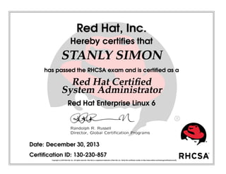 Red Hat, Inc.
Hereby certiﬁes that
STANLY SIMON
has passed the RHCSA exam and is certiﬁed as a
Red Hat Certiﬁed
System Administrator
Red Hat Enterprise Linux 6
Randolph R. Russell
Director, Global Certiﬁcation Programs
Date: December 30, 2013
Certiﬁcation ID: 130-230-857
Copyright (c) 2010 Red Hat, Inc. All rights reserved. Red Hat is a registered trademark of Red Hat, Inc. Verify this certiﬁcate number at http://www.redhat.com/training/certiﬁcation/verify
 