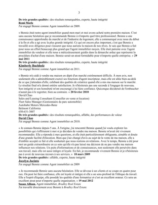 De très grandes qualités : des résultats remarquables, experte, haute intégrité
Remi Morle
J'ai engagé Bennie comme Agent immobilier en 2009.
« Bennie était notre agent immobilier quand mon mari et moi avons acheté notre première maison. C'est
sans aucune hésitation que je recommande Bennie à n'importe quel titre professionnel. Bennie a une
connaissance approfondie du marché et de l'industrie du logement, elle a communiqué avec nous du début
à la fin et elle a agi avec la plus grande intégrité. Ce qui est encore plus important, c'est que Bennie a
travaillé avec diligence pour s'assurer que nous aurions la maison de nos rêves. Je sais que Bennie a fait
pour nous un effort beaucoup plus grand que l'agent immobilier moyen. Elle était patiente avec l'agent
immobilier du vendeur et elle nous a méticuleusement guidés dans la démarche ardue que représente la
procédure d'achat d'une maison. Bennie serait un atout formidable pour n'importe quelle entreprise. » 29
mai 2011
De très grandes qualités : des résultats remarquables, experte, haute intégrité
Kimberly Buchholz
J'ai engagé Bennie comme Agent immobilier en 2011.
« Bennie m'a aidé à vendre ma maison en dépit d'un marché extrêmement difficile. À mon avis, non
seulement elle a admirablement exercé ses fonctions d'agent inscripteur, mais elle est allée bien au-delà
de ce que j'attendais d'elle, exhibant des qualités de créatrice quand elle a mis ma maison sur le marché.
Le résultat final m'a donné entière satisfaction. Je n'hésiterais pas une seconde à l'engager de nouveau.
Son intégrité et son honnêteté m'ont encouragé à lui faire confiance. Quiconque déciderait de l'embaucher
n'aurait pas à le regretter, bien au contraire. » 20 fevrier 2010
David Chao
Sales and Leasing Consultant (Conseiller en vente et location)
Fleet Sales Manager (Gestionnaire du parc automobile)
Autobahn Motors Mercedes-Benz
Belmont California
650-631-3007
De très grandes qualités : des résultats remarquables, affable, des performances de valeur
David Chao
J'ai engagé Bennie comme Agent immobilier en 2010.
« Je connais Bennie depuis 5 ans. À l'origine, j'ai rencontré Bennie quand j'ai voulu explorer les
possibilités qui s'offriraient à moi si je décidais de vendre ma maison. Bennie m'avait été vivement
recommandée. Elle a répondu à mes questions, et elle était particulièrement obligeante, aimable et douée
d'une grande facilité d'élocution. Bien que j'aie changé d'avis au sujet de la vente de ma maison, elle a
d'emblée accepté ce fait et elle souhaitait que nous restions en relations. Avec le temps, Bennie a été pour
moi un guide extraordinaire en ce sens qu'elle n'a pas laissé ma décision de ne pas vendre ma maison
influencer nos relations. Un puits d'informations et de connaissances, non seulement elle persévère dans
son travail, mais elle est aussi intègre et loyale. En fait, je recommande vivement Bennie et je n'hésiterais
pas à avoir de nouveau recours à ses services. » 18 mars 2009
De très grandes qualités : affable, experte, haute intégrité
Jocelyn Jacinto
J'ai engagé Bennie comme Agent immobilier en 2009
« Je recommande Bennie sans aucune hésitation. Elle se dévoue à ses clients et se coupe en quatre pour
eux. On peut lui faire confiance, elle est loyale et intègre et elle a un sens profond de l'éthique du travail.
Elle a l'esprit d'équipe, elle possède les qualités d'une formatrice et c'est un excellent orateur. Ce sera un
excellent atout pour n'importe quelle organisation. » 19 mai 2012
Susan Allison, Agent immobilier, Bradley Real Estate
J'ai travaillé directement avec Bennie à Bradley Real Estate.
3
 