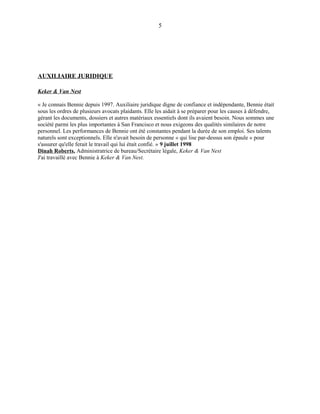 AUXILIAIRE JURIDIQUE
Keker & Van Nest
« Je connais Bennie depuis 1997. Auxiliaire juridique digne de confiance et indépendante, Bennie était
sous les ordres de plusieurs avocats plaidants. Elle les aidait à se préparer pour les causes à défendre,
gérant les documents, dossiers et autres matériaux essentiels dont ils avaient besoin. Nous sommes une
société parmi les plus importantes à San Francisco et nous exigeons des qualités similaires de notre
personnel. Les performances de Bennie ont été constantes pendant la durée de son emploi. Ses talents
naturels sont exceptionnels. Elle n'avait besoin de personne « qui lise par-dessus son épaule » pour
s'assurer qu'elle ferait le travail qui lui était confié. » 9 juillet 1998
Dinah Roberts, Administratrice de bureau/Secrétaire légale, Keker & Van Nest
J'ai travaillé avec Bennie à Keker & Van Nest.
5
 