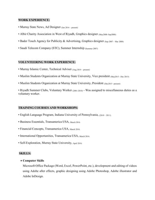 WORK EXPERIENCE:
• Murray State News, Ad Designer (Jan 2016 – present)
• Albir Charity Association in West of Riyadh, Graphics designer (May2008–Sep2008)
• Bader Touch Agency for Publicity & Advertising, Graphics designer (Sep 2007 – Mar 2008)
• Saudi Telecom Company (STC), Summer Internship (Summer 2007)
VOLUNTEERING WORK EXPERIENCE:
• Murray Islamic Center, Technical Adviser (Aug 2014 – present)
• Muslim Students Organization at Murray State University, Vice president (May2015 –Dec 2015)
• Muslim Students Organization at Murray State University, President (Dec2015 –present)
• Riyadh Summer Clubs, Voluntary Worker (2001-2010) - Was assigned to miscellaneous duties as a
voluntary worker.
TRAINING COURSES AND WORKSHOPS:
• English Language Program, Indiana University of Pennsylvania, (2010 – 2011).
• Business Essentials, Transamerica USA, March 2016.
• Financial Concepts, Transamerica USA, March 2016.
• International Opportunities, Transamerica USA, March 2016.
• Self-Exploration, Murray State University, April 2016.
SKILLS:
 Computer Skills
Microsoft Office Package (Word, Excel, PowerPoint, etc.), development and editing of videos
using Adobe after effects, graphic designing using Adobe Photoshop, Adobe illustrator and
Adobe InDesign.
 