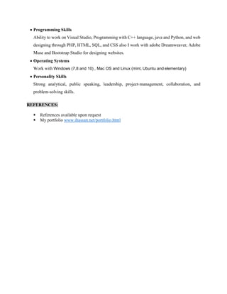  Programming Skills
Ability to work on Visual Studio, Programming with C++ language, java and Python, and web
designing through PHP, HTML, SQL, and CSS also I work with adobe Dreamweaver, Adobe
Muse and Bootstrap Studio for designing websites.
 Operating Systems
Work with Windows (7,8 and 10) , Mac OS and Linux (mint, Ubuntu and elementary)
 Personality Skills
Strong analytical, public speaking, leadership, project-management, collaboration, and
problem-solving skills.
REFERENCES:
 References available upon request
 My portfolio www.ihassan.net/portfolio.html
 