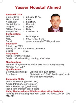 Personal Data
Date of birth	 :	 23, July 1976.
Place of birth	 :	 Cairo.
Nationality		 :	 Egyptian.
Marital Status	 :	 Married.
Religion		 :	Muslim.
Military Status	 :	 Duty.
Passport No.	 :	 A15407028.
Contact Data
Address		 :	 Doha -Qatar
Mob.		 :	 00974 3027 5570
E-mail		 :	yasser.moustafa1976@gmail.com
Education
B.A of Law 2009
Faculty of Law – Ain Shams University.
Degree		 : Fair.
Languages
Arabic	 : Mother Tongue.
English	: Good (writing, reading, speaking).
Memberships
Member of Syndicate of Plastic Arts - (Sculpting Section)
Member No.16087
Qualifications
Graphic Advertising	:	 Diploma from IBM center.
Toon Boom		 :	 Diploma from FUSION Academy of media
arts and advertisement.
Computer Skills
Adobe Illustrator, (perfect user)
Adobe InDesign, (perfect user)
Adobe Photoshop, (good user)
Toon Boom program (good user)
Using Macintosh and Windows Operating Systems.
Painting and designing with PEN TABLET (with WACOM INTUOS
TABLET)
Yasser Moustaf Ahmed
 