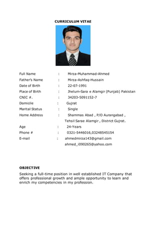 CURRICULUM VITAE
Full Name : Mirza-Muhammad-Ahmed
Father’s Name : Mirza-Ashfaq-Hussain
Date of Birth : 22-07-1991
Place of Birth : Jhelum-Sara e Alamgir (Punjab) Pakistan
CNIC #. : 34203-5091152-7
Domicile : Gujrat
Marital Status : Single
Home Address : Shammas Abad , P/O Aurangabad ,
Tehsil Sarae Alamgir , District Gujrat.
Age : 24-Years
Phone # : 0321-5446016,03248545154
E-mail : ahmedmirza143@gmail.com
ahmed_i090265@yahoo.com
OBJECTIVE
Seeking a full-time position in well established IT Company that
offers professional growth and ample opportunity to learn and
enrich my competencies in my profession.
 