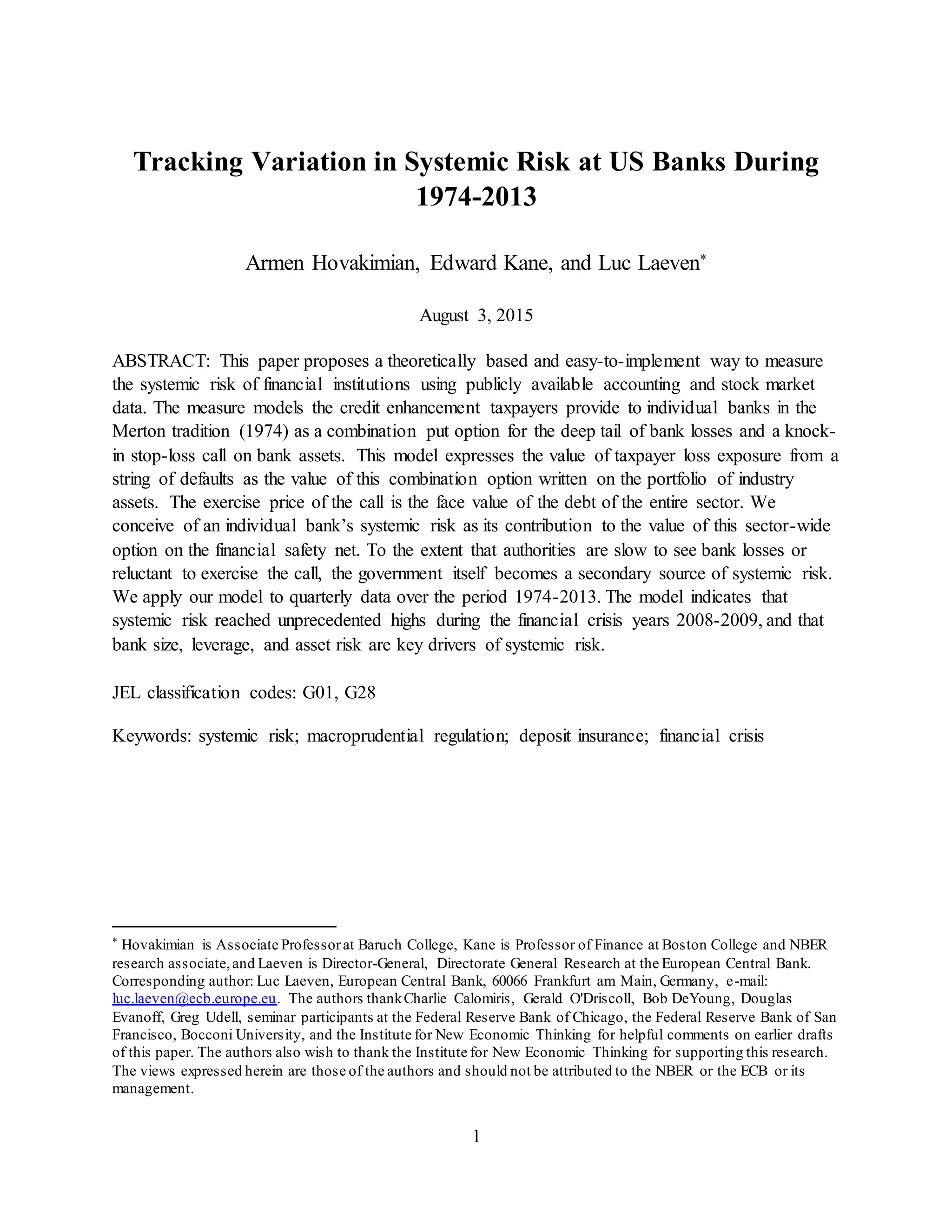 1
Tracking Variation in Systemic Risk at US Banks During
1974-2013
Armen Hovakimian, Edward Kane, and Luc Laeven*
August 3, 2015
ABSTRACT: This paper proposes a theoretically based and easy-to-implement way to measure
the systemic risk of financial institutions using publicly available accounting and stock market
data. The measure models the credit enhancement taxpayers provide to individual banks in the
Merton tradition (1974) as a combination put option for the deep tail of bank losses and a knock-
in stop-loss call on bank assets. This model expresses the value of taxpayer loss exposure from a
string of defaults as the value of this combination option written on the portfolio of industry
assets. The exercise price of the call is the face value of the debt of the entire sector. We
conceive of an individual bank’s systemic risk as its contribution to the value of this sector-wide
option on the financial safety net. To the extent that authorities are slow to see bank losses or
reluctant to exercise the call, the government itself becomes a secondary source of systemic risk.
We apply our model to quarterly data over the period 1974-2013. The model indicates that
systemic risk reached unprecedented highs during the financial crisis years 2008-2009, and that
bank size, leverage, and asset risk are key drivers of systemic risk.
JEL classification codes: G01, G28
Keywords: systemic risk; macroprudential regulation; deposit insurance; financial crisis
* Hovakimian is Associate Professorat Baruch College, Kane is Professor of Finance at Boston College and NBER
research associate,and Laeven is Director-General, Directorate General Research at the European Central Bank.
Corresponding author: Luc Laeven, European Central Bank, 60066 Frankfurt am Main, Germany, e-mail:
luc.laeven@ecb.europe.eu. The authors thankCharlie Calomiris, Gerald O'Driscoll, Bob DeYoung, Douglas
Evanoff, Greg Udell, seminar participants at the Federal Reserve Bank of Chicago, the Federal Reserve Bank of San
Francisco, Bocconi University, and the Institute for New Economic Thinking for helpful comments on earlier drafts
of this paper. The authors also wish to thank the Institute for New Economic Thinking for supporting this research.
The views expressed herein are those of the authors and should not be attributed to the NBER or the ECB or its
management.
 